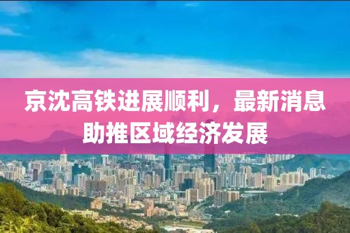 京沈高鐵進(jìn)展順利，最新消息助推區(qū)域經(jīng)濟(jì)發(fā)展
