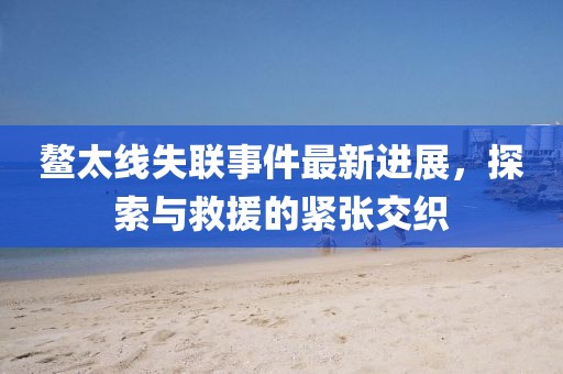 鰲太線失聯事件最新進展，探索與救援的緊張交織