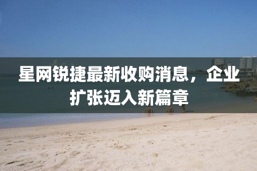 星網(wǎng)銳捷最新收購消息，企業(yè)擴(kuò)張邁入新篇章