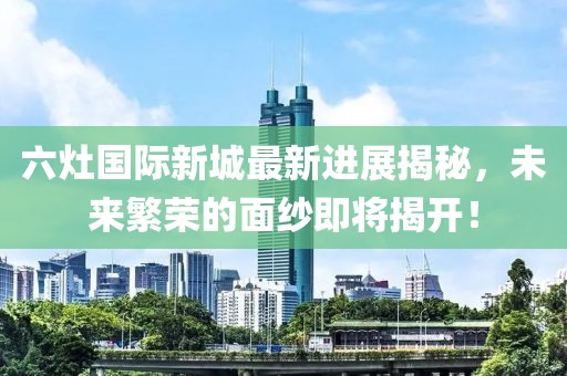 六灶國際新城最新進(jìn)展揭秘，未來繁榮的面紗即將揭開！