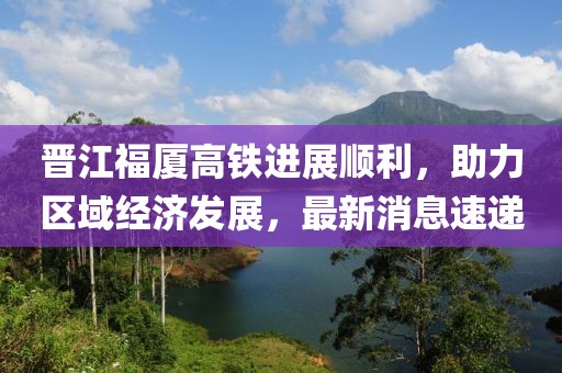 晉江福廈高鐵進展順利，助力區域經濟發展，最新消息速遞