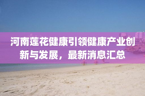 河南蓮花健康引領健康產業創新與發展，最新消息匯總