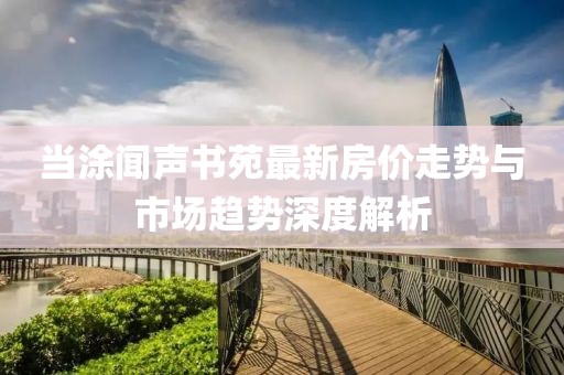 當涂聞聲書苑最新房價走勢與市場趨勢深度解析