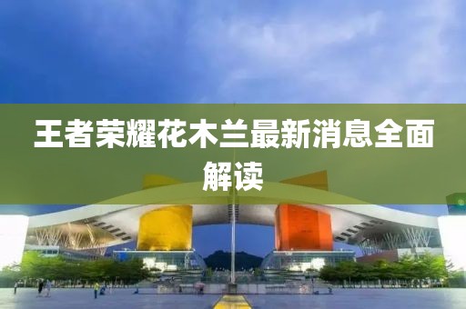 王者榮耀花木蘭最新消息全面解讀