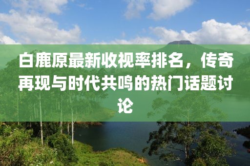 白鹿原最新收視率排名，傳奇再現與時代共鳴的熱門話題討論