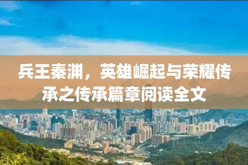 兵王秦淵，英雄崛起與榮耀傳承之傳承篇章閱讀全文