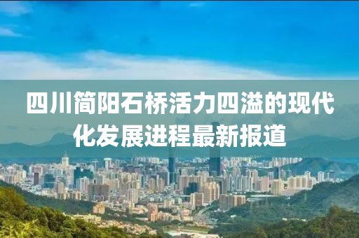 四川簡陽石橋活力四溢的現代化發展進程最新報道