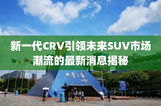 新一代CRV引領(lǐng)未來(lái)SUV市場(chǎng)潮流的最新消息揭秘
