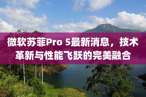 微軟蘇菲Pro 5最新消息，技術革新與性能飛躍的完美融合