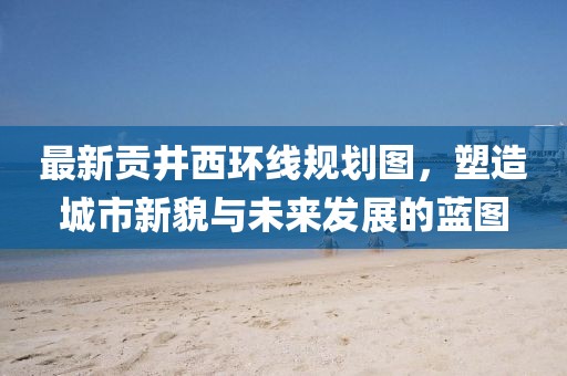 最新貢井西環(huán)線(xiàn)規(guī)劃圖，塑造城市新貌與未來(lái)發(fā)展的藍(lán)圖