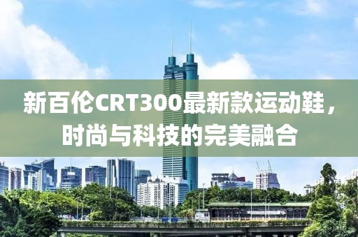 新百倫CRT300最新款運(yùn)動(dòng)鞋，時(shí)尚與科技的完美融合