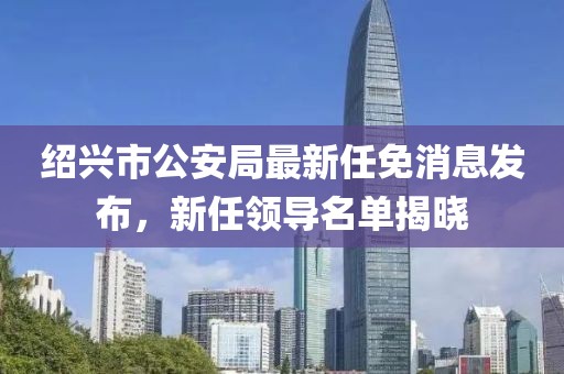 紹興市公安局最新任免消息發布，新任領導名單揭曉