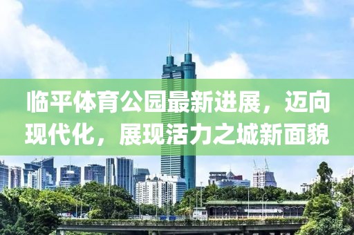 臨平體育公園最新進展，邁向現代化，展現活力之城新面貌