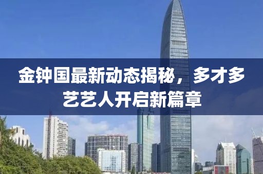 金鐘國最新動態揭秘，多才多藝藝人開啟新篇章
