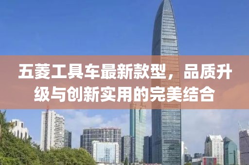 五菱工具車最新款型，品質升級與創新實用的完美結合