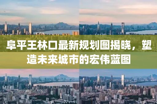 阜平王林口最新規(guī)劃圖揭曉，塑造未來城市的宏偉藍(lán)圖