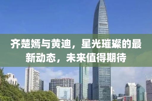 齊楚嫣與黃迪，星光璀璨的最新動態，未來值得期待