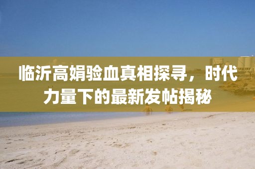 臨沂高娟驗(yàn)血真相探尋，時(shí)代力量下的最新發(fā)帖揭秘