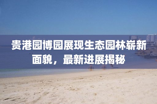 貴港園博園展現(xiàn)生態(tài)園林嶄新面貌，最新進(jìn)展揭秘