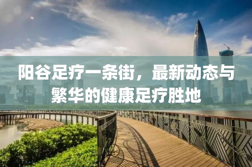 陽谷足療一條街，最新動態與繁華的健康足療勝地