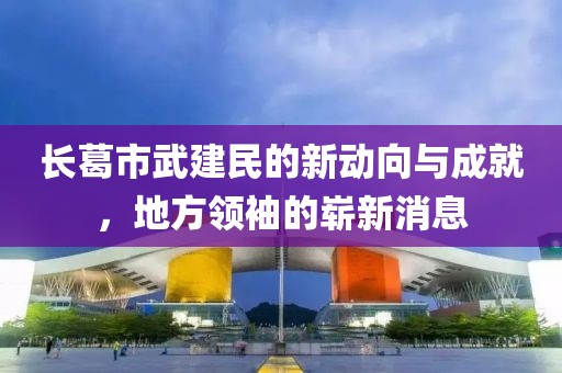 長葛市武建民的新動向與成就，地方領袖的嶄新消息