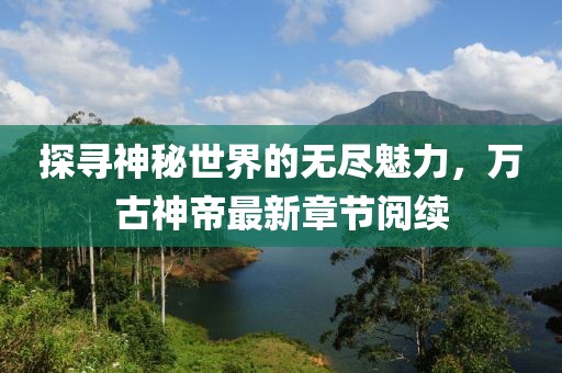 探尋神秘世界的無盡魅力，萬古神帝最新章節(jié)閱續(xù)