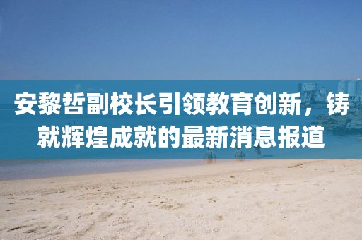 安黎哲副校長引領教育創新，鑄就輝煌成就的最新消息報道