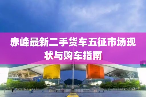 赤峰最新二手貨車五征市場現狀與購車指南