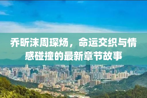 喬昕沫周琛煬，命運交織與情感碰撞的最新章節故事