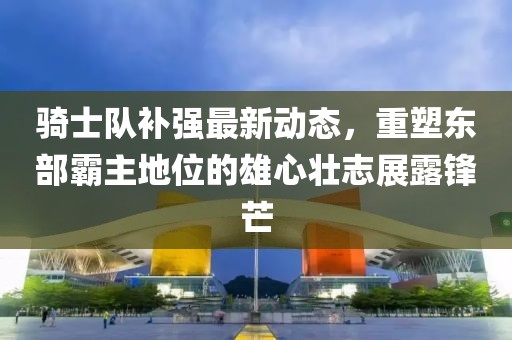 騎士隊補強最新動態，重塑東部霸主地位的雄心壯志展露鋒芒