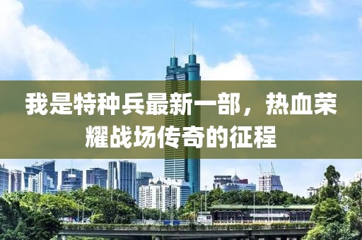 我是特種兵最新一部，熱血榮耀戰(zhàn)場傳奇的征程