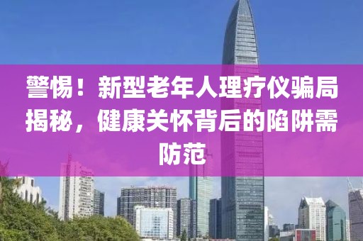 警惕！新型老年人理療儀騙局揭秘，健康關懷背后的陷阱需防范