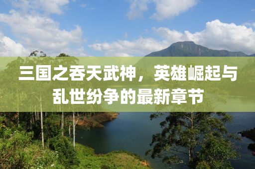 三國之吞天武神，英雄崛起與亂世紛爭的最新章節(jié)