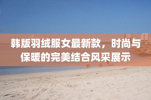 韓版羽絨服女最新款，時尚與保暖的完美結(jié)合風(fēng)采展示