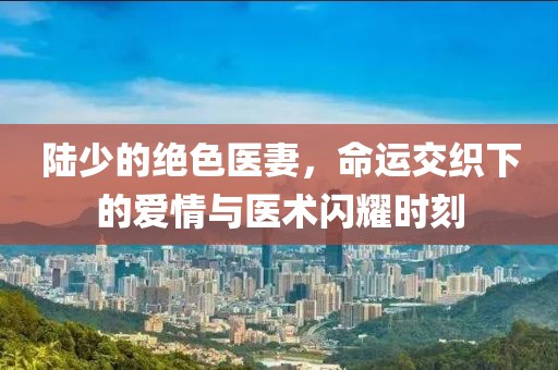 陸少的絕色醫妻，命運交織下的愛情與醫術閃耀時刻
