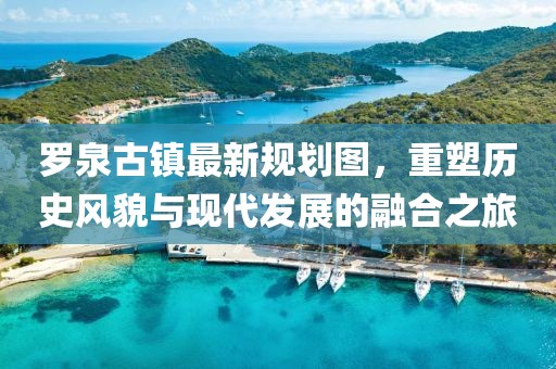 羅泉古鎮(zhèn)最新規(guī)劃圖，重塑歷史風(fēng)貌與現(xiàn)代發(fā)展的融合之旅