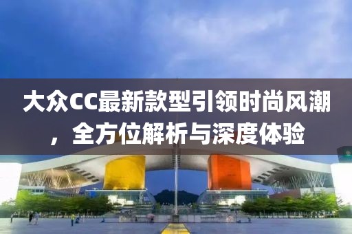 大眾CC最新款型引領(lǐng)時(shí)尚風(fēng)潮，全方位解析與深度體驗(yàn)