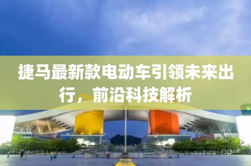 捷馬最新款電動車引領未來出行，前沿科技解析