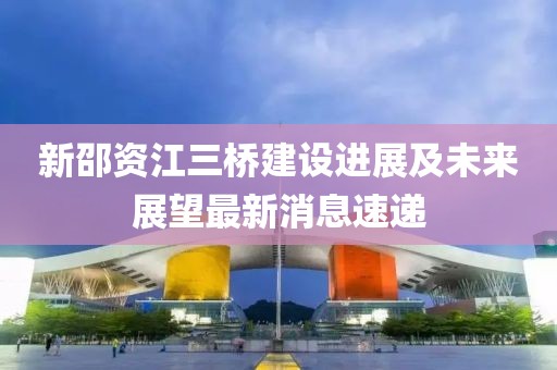 新邵資江三橋建設進展及未來展望最新消息速遞