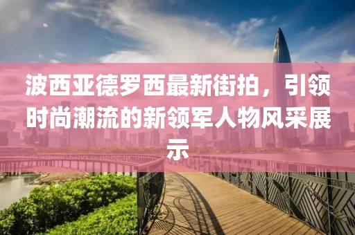 波西亞德羅西最新街拍，引領(lǐng)時尚潮流的新領(lǐng)軍人物風(fēng)采展示