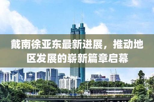 戴南徐亞東最新進展，推動地區發展的嶄新篇章啟幕