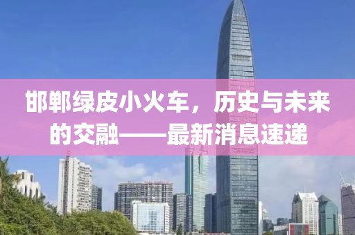 邯鄲綠皮小火車，歷史與未來的交融——最新消息速遞