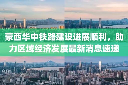 蒙西華中鐵路建設(shè)進展順利，助力區(qū)域經(jīng)濟發(fā)展最新消息速遞