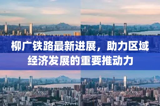 柳廣鐵路最新進展，助力區域經濟發展的重要推動力