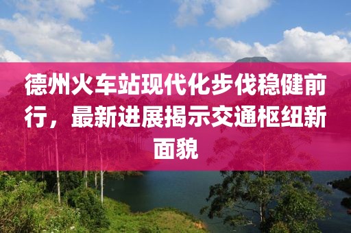 德州火車站現(xiàn)代化步伐穩(wěn)健前行，最新進(jìn)展揭示交通樞紐新面貌
