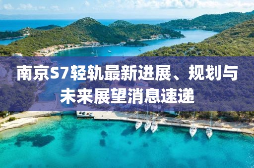 南京S7輕軌最新進展、規劃與未來展望消息速遞