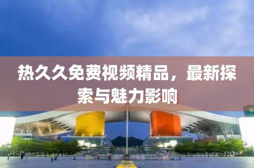 熱久久免費視頻精品，最新探索與魅力影響