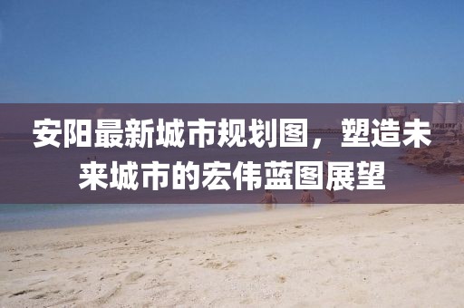 安陽最新城市規(guī)劃圖，塑造未來城市的宏偉藍(lán)圖展望