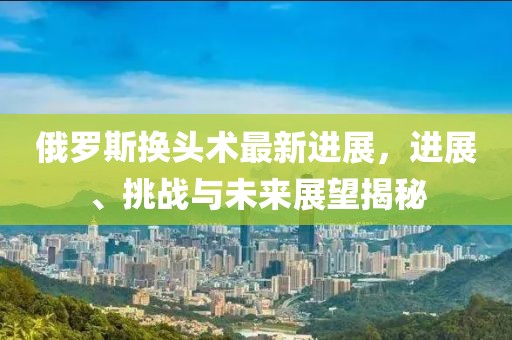 俄羅斯換頭術最新進展，進展、挑戰(zhàn)與未來展望揭秘