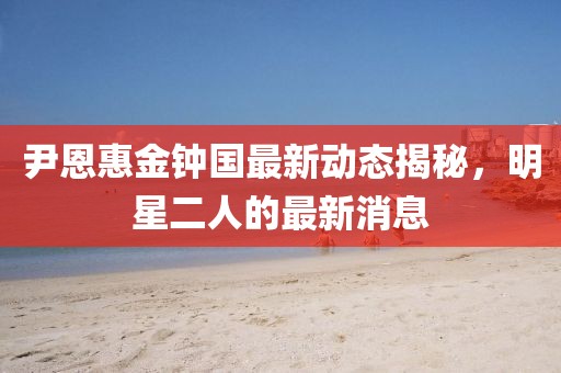尹恩惠金鐘國(guó)最新動(dòng)態(tài)揭秘，明星二人的最新消息